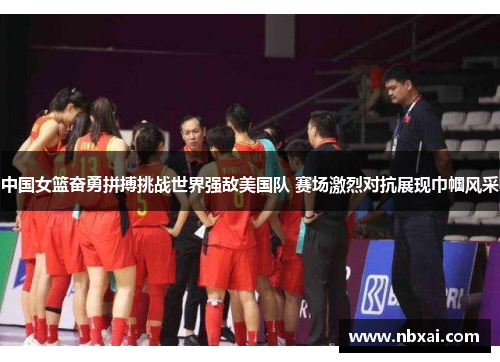 中国女篮奋勇拼搏挑战世界强敌美国队 赛场激烈对抗展现巾帼风采