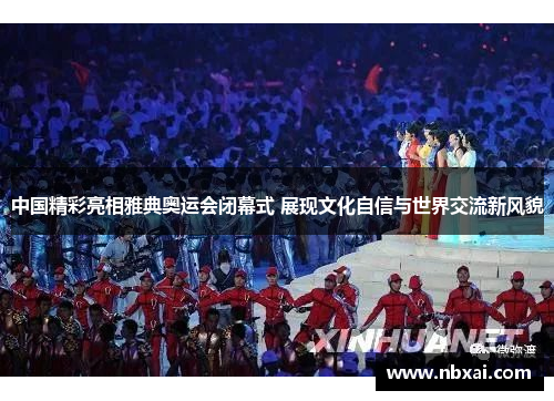 中国精彩亮相雅典奥运会闭幕式 展现文化自信与世界交流新风貌 中国精彩亮相雅典奥运会闭幕式 展现文化自信与世界交流新风貌